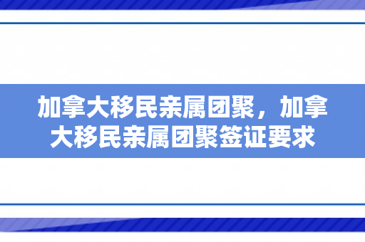 加拿大移民亲属团聚，加拿大移民亲属团聚签证要求