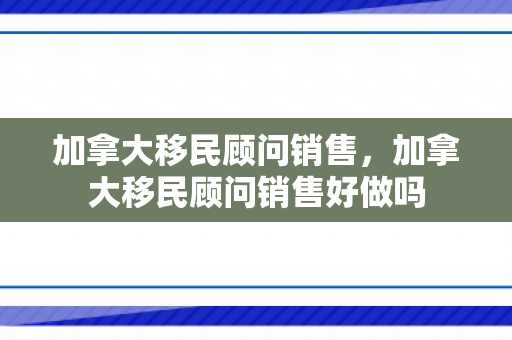 加拿大移民顾问销售，加拿大移民顾问销售好做吗