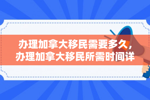 办理加拿大移民需要多久，办理加拿大移民所需时间详解