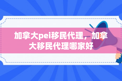 加拿大pei移民代理，加拿大移民代理哪家好