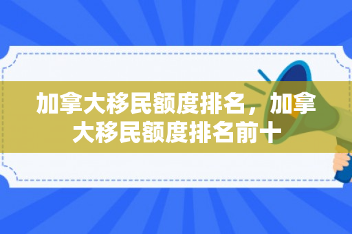 加拿大移民额度排名，加拿大移民额度排名前十
