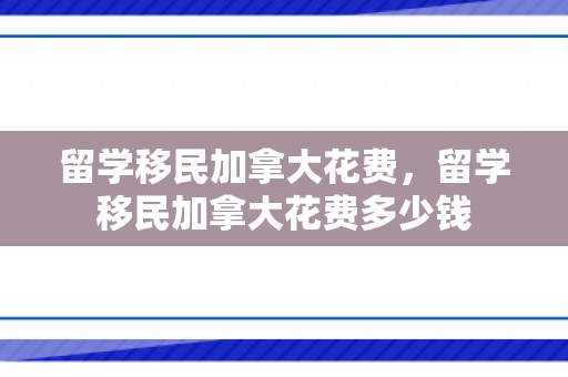 留学移民加拿大花费，留学移民加拿大花费多少钱