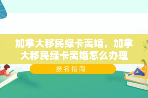 加拿大移民绿卡离婚，加拿大移民绿卡离婚怎么办理