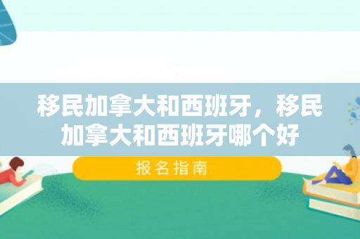 移民加拿大和西班牙，移民加拿大和西班牙哪个好