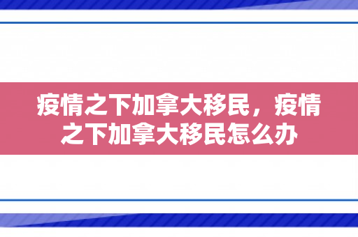 疫情之下加拿大移民，疫情之下加拿大移民怎么办