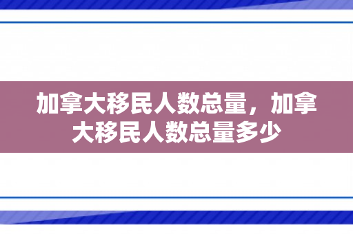 加拿大移民人数总量，加拿大移民人数总量多少