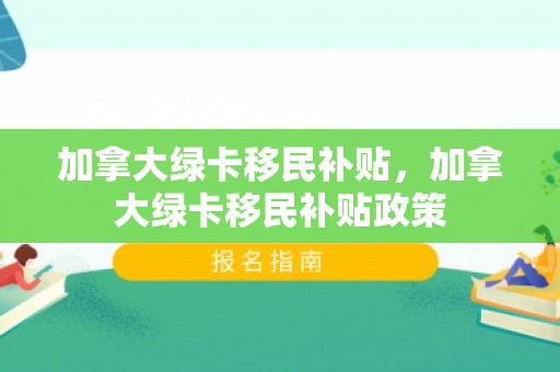 加拿大绿卡移民补贴，加拿大绿卡移民补贴政策
