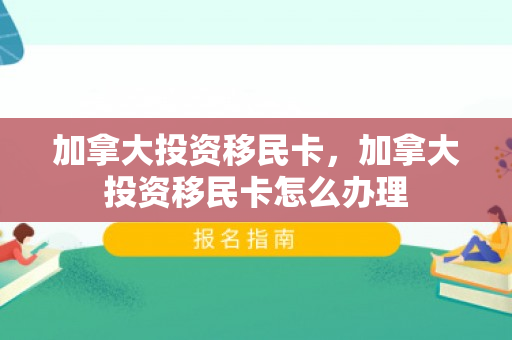 加拿大投资移民卡，加拿大投资移民卡怎么办理