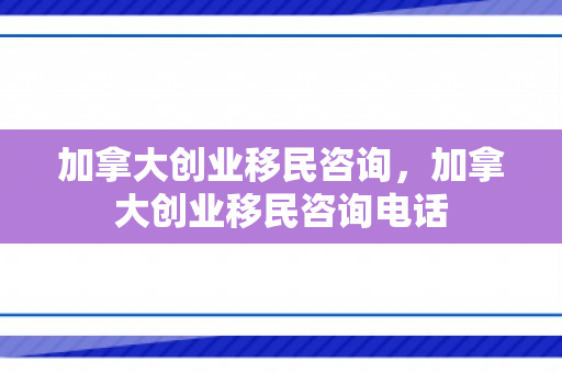 加拿大创业移民咨询，加拿大创业移民咨询电话