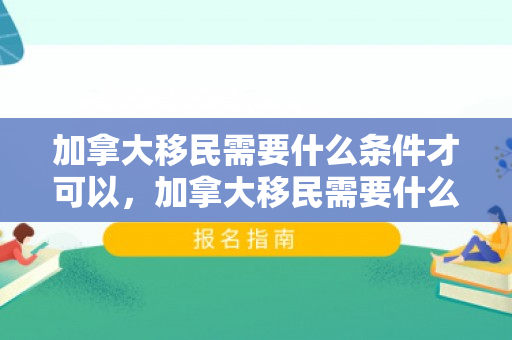 加拿大移民需要什么条件才可以，加拿大移民需要什么条件才可以