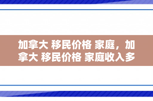 加拿大 移民价格 家庭，加拿大 移民价格 家庭收入多少
