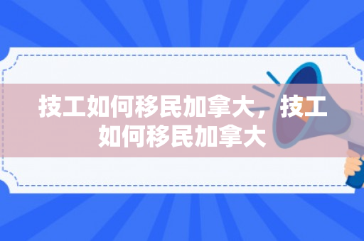技工如何移民加拿大，技工如何移民加拿大