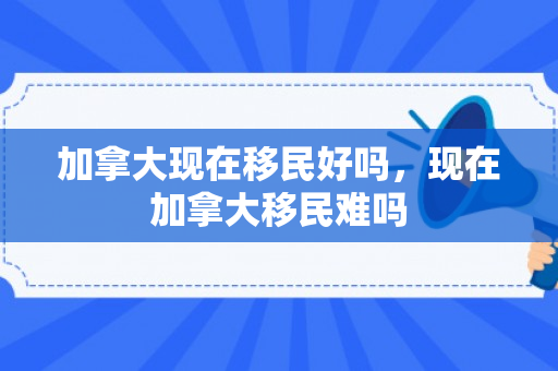 加拿大现在移民好吗，现在加拿大移民难吗