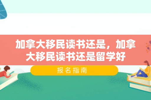 加拿大移民读书还是，加拿大移民读书还是留学好