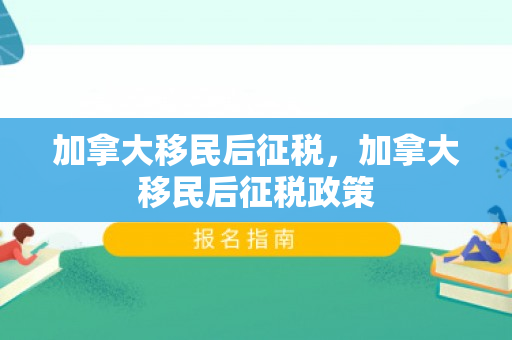 加拿大移民后征税，加拿大移民后征税政策