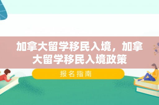 加拿大留学移民入境，加拿大留学移民入境政策