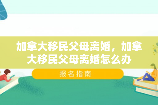 加拿大移民父母离婚，加拿大移民父母离婚怎么办