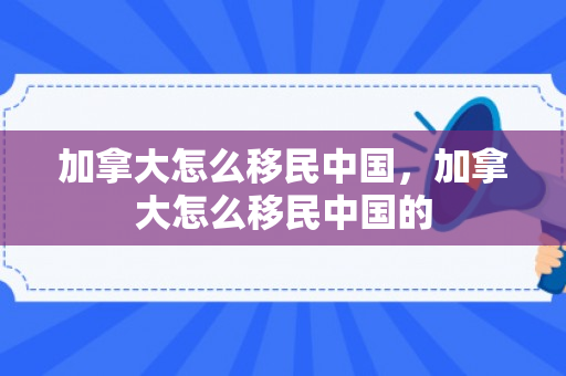 加拿大怎么移民中国，加拿大怎么移民中国的