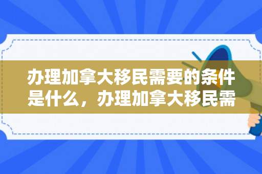 办理加拿大移民需要的条件是什么，办理加拿大移民需要的条件是什么