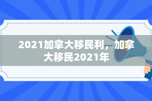 2021加拿大移民利，加拿大移民2021年