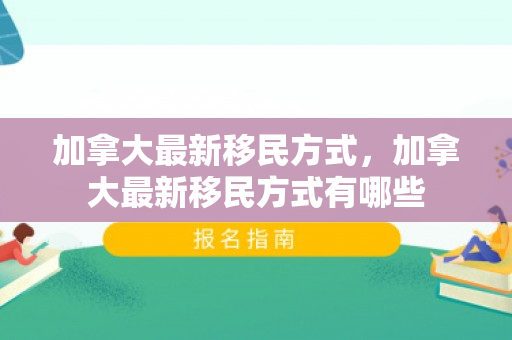 加拿大最新移民方式，加拿大最新移民方式有哪些