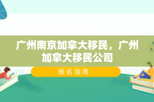 广州南京加拿大移民，广州加拿大移民公司