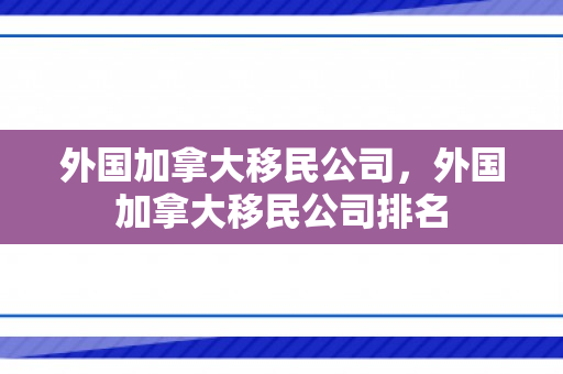 外国加拿大移民公司，外国加拿大移民公司排名
