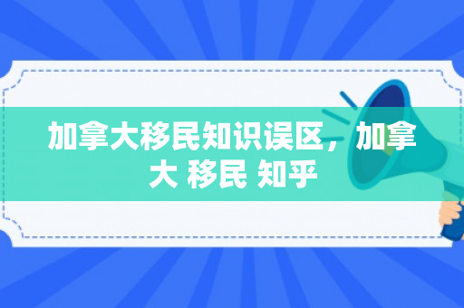 加拿大移民知识误区，加拿大 移民 知乎