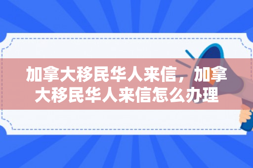 加拿大移民华人来信，加拿大移民华人来信怎么办理