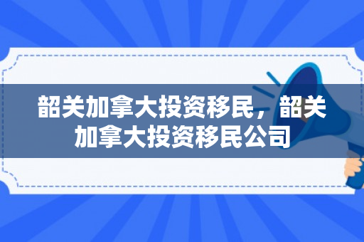 韶关加拿大投资移民，韶关加拿大投资移民公司
