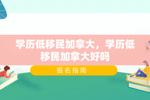 学历低移民加拿大，学历低移民加拿大好吗