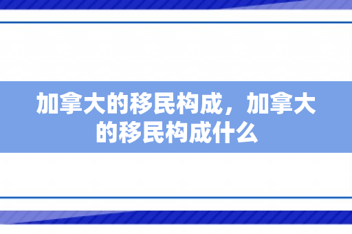 加拿大的移民构成，加拿大的移民构成什么