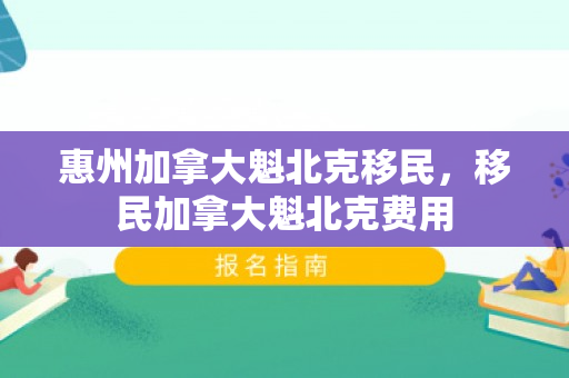 惠州加拿大魁北克移民，移民加拿大魁北克费用