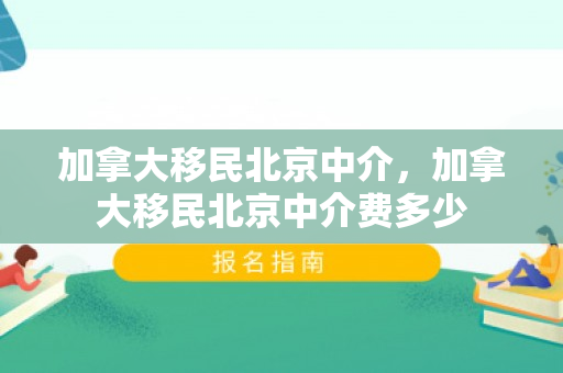 加拿大移民北京中介，加拿大移民北京中介费多少