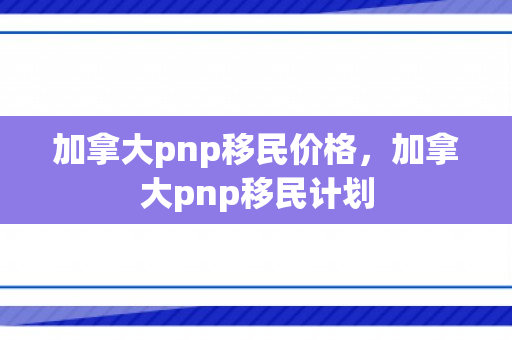 加拿大pnp移民价格，加拿大pnp移民计划