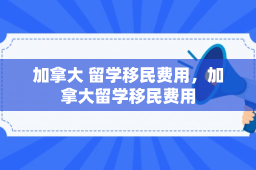加拿大 留学移民费用，加拿大留学移民费用
