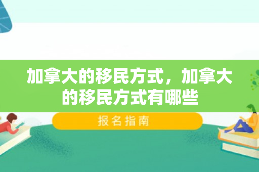 加拿大的移民方式，加拿大的移民方式有哪些