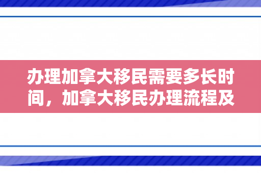 办理加拿大移民需要多长时间，加拿大移民办理流程及所需时间解析