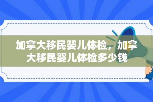 加拿大移民婴儿体检，加拿大移民婴儿体检多少钱