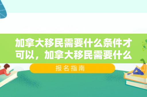 加拿大移民需要什么条件才可以，加拿大移民需要什么条件才可以