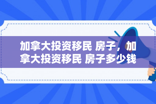 加拿大投资移民 房子，加拿大投资移民 房子多少钱