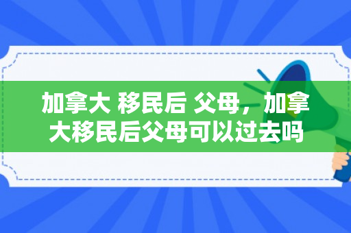 加拿大 移民后 父母，加拿大移民后父母可以过去吗