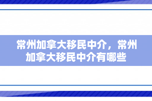 常州加拿大移民中介，常州加拿大移民中介有哪些