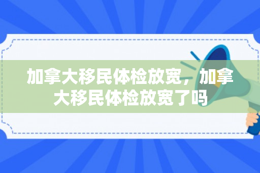 加拿大移民体检放宽，加拿大移民体检放宽了吗