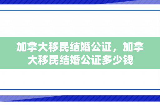 加拿大移民结婚公证，加拿大移民结婚公证多少钱