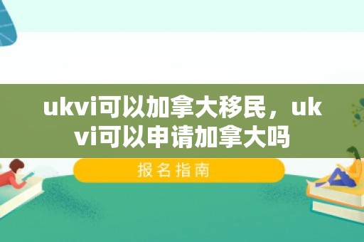 ukvi可以加拿大移民，ukvi可以申请加拿大吗