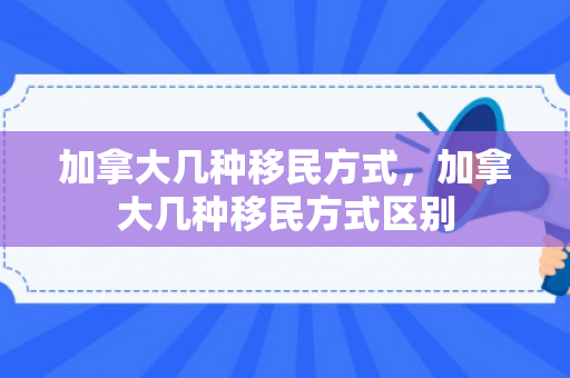 加拿大几种移民方式，加拿大几种移民方式区别