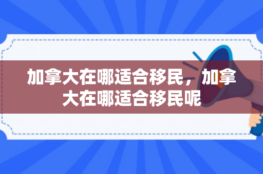 加拿大在哪适合移民，加拿大在哪适合移民呢