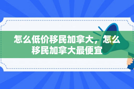 怎么低价移民加拿大，怎么移民加拿大最便宜
