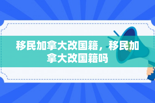 移民加拿大改国籍，移民加拿大改国籍吗